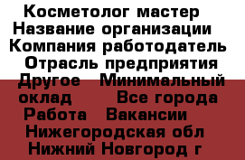 Косметолог-мастер › Название организации ­ Компания-работодатель › Отрасль предприятия ­ Другое › Минимальный оклад ­ 1 - Все города Работа » Вакансии   . Нижегородская обл.,Нижний Новгород г.